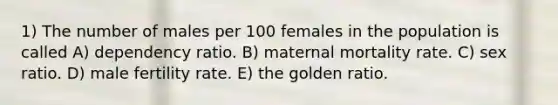 1) The number of males per 100 females in the population is called A) dependency ratio. B) maternal mortality rate. C) sex ratio. D) male fertility rate. E) the golden ratio.