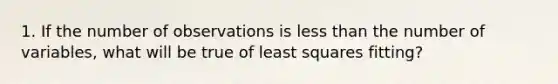 1. If the number of observations is less than the number of variables, what will be true of least squares fitting?