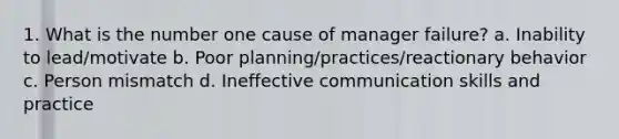 1. What is the number one cause of manager failure? a. Inability to lead/motivate b. Poor planning/practices/reactionary behavior c. Person mismatch d. Ineffective communication skills and practice