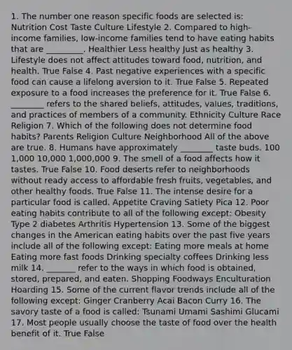 1. The number one reason specific foods are selected is: Nutrition Cost Taste Culture Lifestyle 2. Compared to high-income families, low-income families tend to have eating habits that are _________. Healthier Less healthy Just as healthy 3. Lifestyle does not affect attitudes toward food, nutrition, and health. True False 4. Past negative experiences with a specific food can cause a lifelong aversion to it. True False 5. Repeated exposure to a food increases the preference for it. True False 6. ________ refers to the shared beliefs, attitudes, values, traditions, and practices of members of a community. Ethnicity Culture Race Religion 7. Which of the following does not determine food habits? Parents Religion Culture Neighborhood All of the above are true. 8. Humans have approximately ________ taste buds. 100 1,000 10,000 1,000,000 9. The smell of a food affects how it tastes. True False 10. Food deserts refer to neighborhoods without ready access to affordable fresh fruits, vegetables, and other healthy foods. True False 11. The intense desire for a particular food is called. Appetite Craving Satiety Pica 12. Poor eating habits contribute to all of the following except: Obesity Type 2 diabetes Arthritis Hypertension 13. Some of the biggest changes in the American eating habits over the past five years include all of the following except: Eating more meals at home Eating more fast foods Drinking specialty coffees Drinking less milk 14. _______ refer to the ways in which food is obtained, stored, prepared, and eaten. Shopping Foodways Enculturation Hoarding 15. Some of the current flavor trends include all of the following except: Ginger Cranberry Acai Bacon Curry 16. The savory taste of a food is called: Tsunami Umami Sashimi Glucami 17. Most people usually choose the taste of food over the health benefit of it. True False