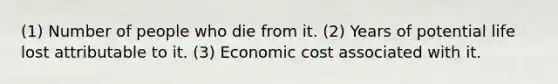 (1) Number of people who die from it. (2) Years of potential life lost attributable to it. (3) Economic cost associated with it.