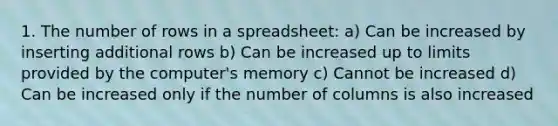 1. The number of rows in a spreadsheet: a) Can be increased by inserting additional rows b) Can be increased up to limits provided by the computer's memory c) Cannot be increased d) Can be increased only if the number of columns is also increased