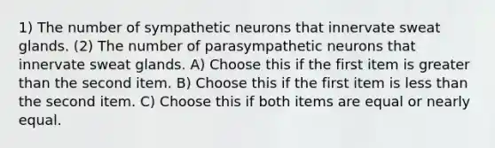 1) The number of sympathetic neurons that innervate sweat glands. (2) The number of parasympathetic neurons that innervate sweat glands. A) Choose this if the first item is greater than the second item. B) Choose this if the first item is less than the second item. C) Choose this if both items are equal or nearly equal.