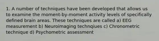 1. A number of techniques have been developed that allows us to examine the moment-by-moment activity levels of specifically defined brain areas. These techniques are called a) EEG measurement b) Neuroimaging technqiues c) Chronometric technique d) Psychometric assessment