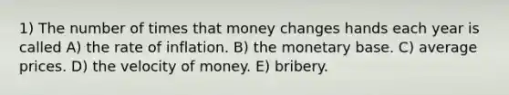 1) The number of times that money changes hands each year is called A) the rate of inflation. B) the monetary base. C) average prices. D) the velocity of money. E) bribery.