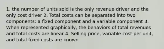 1. the number of units sold is the only revenue driver and the only cost driver 2. Total costs can be separated into two components: a fixed component and a variable component 3. When represented graphically, the behaviors of total revenues and total costs are linear 4. Selling price, variable cost per unit, and total fixed costs are known