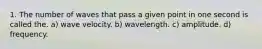 1. The number of waves that pass a given point in one second is called the. a) wave velocity. b) wavelength. c) amplitude. d) frequency.