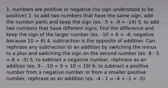 1. numbers are positive or negative (no sign understood to be positive) 2. to add two numbers that have the same sign, add the number parts and keep the sign (ex. -5 + -9 = -14) 3. to add two numbers that have different signs, find the difference and keep the sign of the larger number (ex. -10 + 6 = -4; negative because 10 > 6) 4. subtraction is the opposite of addition. Can rephrase any subtraction to an addition by switching the minus to a plus and switching the sign on the second number (ex. 8 - 5 = 8 + -5) 5. to subtract a negative number, rephrase as an addition (ex. 9 - -10 = 9 + 10 = 19) 6. to subtract a positive number from a negative number or from a smaller positive number, rephrase as an addition (ex. -4 - 1 = -4 + -1 = -5)