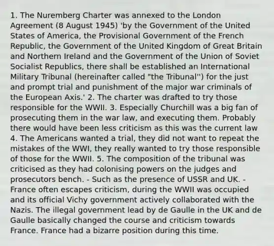 1. The Nuremberg Charter was annexed to the London Agreement (8 August 1945) 'by the Government of the United States of America, the Provisional Government of the French Republic, the Government of the United Kingdom of Great Britain and Northern Ireland and the Government of the Union of Soviet Socialist Republics, there shall be established an International Military Tribunal (hereinafter called "the Tribunal'') for the just and prompt trial and punishment of the major war criminals of the European Axis.' 2. The charter was drafted to try those responsible for the WWII. 3. Especially Churchill was a big fan of prosecuting them in the war law, and executing them. Probably there would have been less criticism as this was the current law 4. The Americans wanted a trial, they did not want to repeat the mistakes of the WWI, they really wanted to try those responsible of those for the WWII. 5. The composition of the tribunal was criticised as they had colonising powers on the judges and prosecutors bench. - Such as the presence of USSR and UK. - France often escapes criticism, during the WWII was occupied and its official Vichy government actively collaborated with the Nazis. The illegal government lead by de Gaulle in the UK and de Gaulle basically changed the course and criticism towards France. France had a bizarre position during this time.