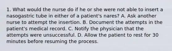 1. What would the nurse do if he or she were not able to insert a nasogastric tube in either of a patient's nares? A. Ask another nurse to attempt the insertion. B. Document the attempts in the patient's medical record. C. Notify the physician that the attempts were unsuccessful. D. Allow the patient to rest for 30 minutes before resuming the process.