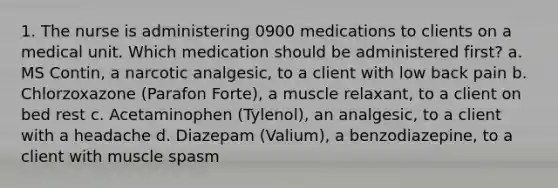 1. The nurse is administering 0900 medications to clients on a medical unit. Which medication should be administered first? a. MS Contin, a narcotic analgesic, to a client with low back pain b. Chlorzoxazone (Parafon Forte), a muscle relaxant, to a client on bed rest c. Acetaminophen (Tylenol), an analgesic, to a client with a headache d. Diazepam (Valium), a benzodiazepine, to a client with muscle spasm