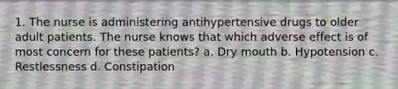 1. The nurse is administering antihypertensive drugs to older adult patients. The nurse knows that which adverse effect is of most concern for these patients? a. Dry mouth b. Hypotension c. Restlessness d. Constipation