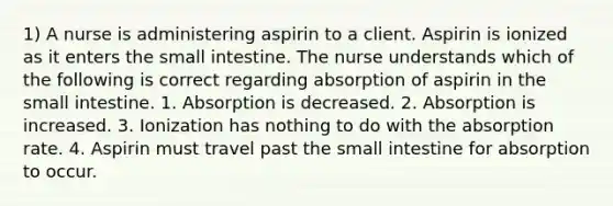 1) A nurse is administering aspirin to a client. Aspirin is ionized as it enters the small intestine. The nurse understands which of the following is correct regarding absorption of aspirin in the small intestine. 1. Absorption is decreased. 2. Absorption is increased. 3. Ionization has nothing to do with the absorption rate. 4. Aspirin must travel past the small intestine for absorption to occur.