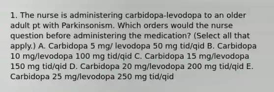 1. The nurse is administering carbidopa-levodopa to an older adult pt with Parkinsonism. Which orders would the nurse question before administering the medication? (Select all that apply.) A. Carbidopa 5 mg/ levodopa 50 mg tid/qid B. Carbidopa 10 mg/levodopa 100 mg tid/qid C. Carbidopa 15 mg/levodopa 150 mg tid/qid D. Carbidopa 20 mg/levodopa 200 mg tid/qid E. Carbidopa 25 mg/levodopa 250 mg tid/qid