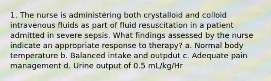 1. The nurse is administering both crystalloid and colloid intravenous fluids as part of fluid resuscitation in a patient admitted in severe sepsis. What findings assessed by the nurse indicate an appropriate response to therapy? a. Normal body temperature b. Balanced intake and outpdut c. Adequate pain management d. Urine output of 0.5 mL/kg/Hr