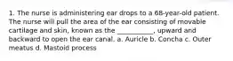 1. The nurse is administering ear drops to a 68-year-old patient. The nurse will pull the area of the ear consisting of movable cartilage and skin, known as the ___________, upward and backward to open the ear canal. a. Auricle b. Concha c. Outer meatus d. Mastoid process