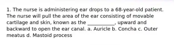 1. The nurse is administering ear drops to a 68-year-old patient. The nurse will pull the area of the ear consisting of movable cartilage and skin, known as the ___________, upward and backward to open the ear canal. a. Auricle b. Concha c. Outer meatus d. Mastoid process