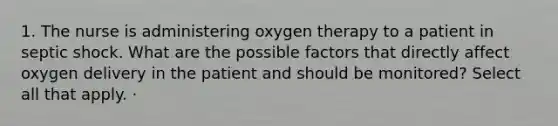 1. The nurse is administering oxygen therapy to a patient in septic shock. What are the possible factors that directly affect oxygen delivery in the patient and should be monitored? Select all that apply. ·