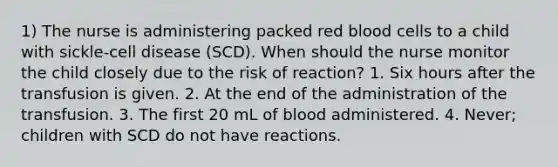 1) The nurse is administering packed red blood cells to a child with sickle-cell disease (SCD). When should the nurse monitor the child closely due to the risk of reaction? 1. Six hours after the transfusion is given. 2. At the end of the administration of the transfusion. 3. The first 20 mL of blood administered. 4. Never; children with SCD do not have reactions.