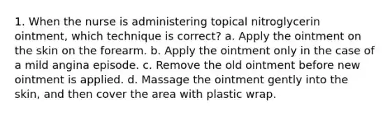 1. When the nurse is administering topical nitroglycerin ointment, which technique is correct? a. Apply the ointment on the skin on the forearm. b. Apply the ointment only in the case of a mild angina episode. c. Remove the old ointment before new ointment is applied. d. Massage the ointment gently into the skin, and then cover the area with plastic wrap.