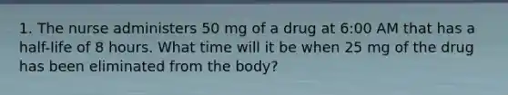 1. The nurse administers 50 mg of a drug at 6:00 AM that has a half-life of 8 hours. What time will it be when 25 mg of the drug has been eliminated from the body?