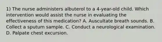 1) The nurse administers albuterol to a 4-year-old child. Which intervention would assist the nurse in evaluating the effectiveness of this medication? A. Auscultate breath sounds. B. Collect a sputum sample. C. Conduct a neurological examination. D. Palpate chest excursion.