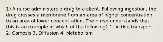 1) A nurse administers a drug to a client. Following ingestion, the drug crosses a membrane from an area of higher concentration to an area of lower concentration. The nurse understands that this is an example of which of the following? 1. Active transport 2. Osmosis 3. Diffusion 4. Metabolism