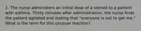 1. The nurse administers an initial dose of a steroid to a patient with asthma. Thirty minutes after administration, the nurse finds the patient agitated and stating that "everyone is out to get me." What is the term for this unusual reaction?