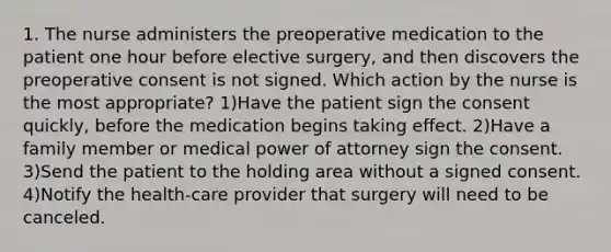 1. The nurse administers the preoperative medication to the patient one hour before elective surgery, and then discovers the preoperative consent is not signed. Which action by the nurse is the most appropriate? 1)Have the patient sign the consent quickly, before the medication begins taking effect. 2)Have a family member or medical power of attorney sign the consent. 3)Send the patient to the holding area without a signed consent. 4)Notify the health-care provider that surgery will need to be canceled.