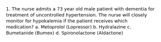 1. The nurse admits a 73 year old male patient with dementia for treatment of uncontrolled hypertension. The nurse will closely monitor for hypokalemia if the patient receives which medication? a. Metoprolol (Lopressor) b. Hydralazine c. Bumetanide (Bumex) d. Spironolactone (Aldactone)