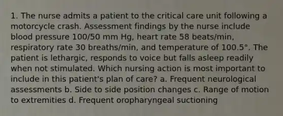 1. The nurse admits a patient to the critical care unit following a motorcycle crash. Assessment findings by the nurse include blood pressure 100/50 mm Hg, heart rate 58 beats/min, respiratory rate 30 breaths/min, and temperature of 100.5°. The patient is lethargic, responds to voice but falls asleep readily when not stimulated. Which nursing action is most important to include in this patient's plan of care? a. Frequent neurological assessments b. Side to side position changes c. Range of motion to extremities d. Frequent oropharyngeal suctioning