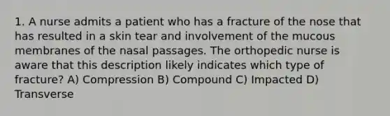 1. A nurse admits a patient who has a fracture of the nose that has resulted in a skin tear and involvement of the mucous membranes of the nasal passages. The orthopedic nurse is aware that this description likely indicates which type of fracture? A) Compression B) Compound C) Impacted D) Transverse