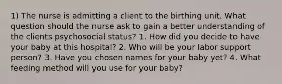 1) The nurse is admitting a client to the birthing unit. What question should the nurse ask to gain a better understanding of the clients psychosocial status? 1. How did you decide to have your baby at this hospital? 2. Who will be your labor support person? 3. Have you chosen names for your baby yet? 4. What feeding method will you use for your baby?