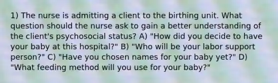 1) The nurse is admitting a client to the birthing unit. What question should the nurse ask to gain a better understanding of the client's psychosocial status? A) "How did you decide to have your baby at this hospital?" B) "Who will be your labor support person?" C) "Have you chosen names for your baby yet?" D) "What feeding method will you use for your baby?"