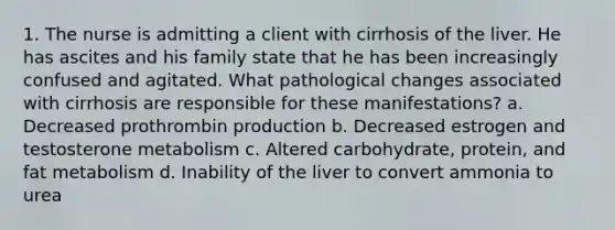 1. The nurse is admitting a client with cirrhosis of the liver. He has ascites and his family state that he has been increasingly confused and agitated. What pathological changes associated with cirrhosis are responsible for these manifestations? a. Decreased prothrombin production b. Decreased estrogen and testosterone metabolism c. Altered carbohydrate, protein, and fat metabolism d. Inability of the liver to convert ammonia to urea