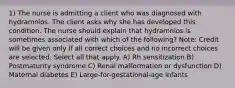 1) The nurse is admitting a client who was diagnosed with hydramnios. The client asks why she has developed this condition. The nurse should explain that hydramnios is sometimes associated with which of the following? Note: Credit will be given only if all correct choices and no incorrect choices are selected. Select all that apply. A) Rh sensitization B) Postmaturity syndrome C) Renal malformation or dysfunction D) Maternal diabetes E) Large-for-gestational-age infants