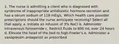 1. The nurse is admitting a client who is diagnosed with syndrome of inappropriate antidiuretic hormone secretion and has a serum sodium of 118 mEq/L. Which health care provider prescriptions should the nurse anticipate receiving? Select all that apply. a. Initiate an infusion of 3% NaCl b. Administer intravenous furosemide c. Restrict fluids to 800 mL over 24 hours d. Elevate the head of the bed to high-Fowler's e. Administer a vasopressin antagonist as prescribed