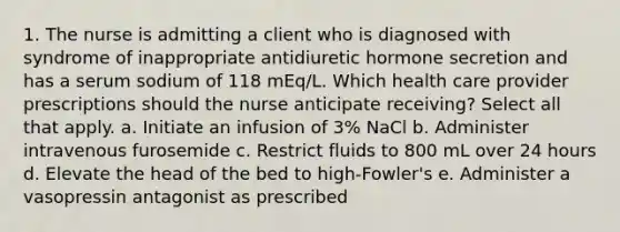 1. The nurse is admitting a client who is diagnosed with syndrome of inappropriate antidiuretic hormone secretion and has a serum sodium of 118 mEq/L. Which health care provider prescriptions should the nurse anticipate receiving? Select all that apply. a. Initiate an infusion of 3% NaCl b. Administer intravenous furosemide c. Restrict fluids to 800 mL over 24 hours d. Elevate the head of the bed to high-Fowler's e. Administer a vasopressin antagonist as prescribed