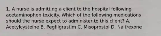 1. A nurse is admitting a client to the hospital following acetaminophen toxicity. Which of the following medications should the nurse expect to administer to this client? A. Acetylcysteine B. Pegfilgrastim C. Misoprostol D. Naltrexone