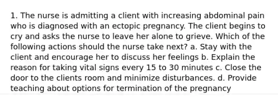 1. The nurse is admitting a client with increasing abdominal pain who is diagnosed with an ectopic pregnancy. The client begins to cry and asks the nurse to leave her alone to grieve. Which of the following actions should the nurse take next? a. Stay with the client and encourage her to discuss her feelings b. Explain the reason for taking vital signs every 15 to 30 minutes c. Close the door to the clients room and minimize disturbances. d. Provide teaching about options for termination of the pregnancy