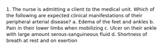 1. The nurse is admitting a client to the medical unit. Which of the following are expected clinical manifestations of their peripheral arterial disease? a. Edema of the feet and ankles b. Pain in their lower limbs when mobilizing c. Ulcer on their ankle with large amount serous-sanguineous fluid d. Shortness of breath at rest and on exertion