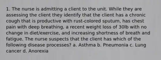 1. The nurse is admitting a client to the unit. While they are assessing the client they identify that the client has a chronic cough that is productive with rust-colored sputum, has chest pain with deep breathing, a recent weight loss of 30lb with no change in diet/exercise, and increasing shortness of breath and fatigue. The nurse suspects that the client has which of the following disease processes? a. Asthma b. Pneumonia c. Lung cancer d. Anorexia