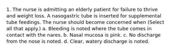 1. The nurse is admitting an elderly patient for failure to thrive and weight loss. A nasogastric tube is inserted for supplemental tube feedings. The nurse should become concerned when (Select all that apply.) a. Bleeding is noted where the tube comes in contact with the nares. b. Nasal mucosa is pink. c. No discharge from the nose is noted. d. Clear, watery discharge is noted.