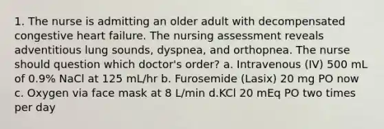 1. The nurse is admitting an older adult with decompensated congestive heart failure. The nursing assessment reveals adventitious lung sounds, dyspnea, and orthopnea. The nurse should question which doctor's order? a. Intravenous (IV) 500 mL of 0.9% NaCl at 125 mL/hr b. Furosemide (Lasix) 20 mg PO now c. Oxygen via face mask at 8 L/min d.KCl 20 mEq PO two times per day