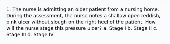 1. The nurse is admitting an older patient from a nursing home. During the assessment, the nurse notes a shallow open reddish, pink ulcer without slough on the right heel of the patient. How will the nurse stage this pressure ulcer? a. Stage I b. Stage II c. Stage III d. Stage IV