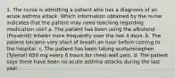 1. The nurse is admitting a patient who has a diagnosis of an acute asthma attack. Which information obtained by the nurse indicates that the patient may need teaching regarding medication use? a. The patient has been using the albuterol (Proventil) inhaler more frequently over the last 4 days. b. The patient became very short of breath an hour before coming to the hospital. c. The patient has been taking acetaminophen (Tylenol) 650 mg every 6 hours for chest-wall pain. d. The patient says there have been no acute asthma attacks during the last year.