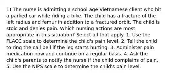 1) The nurse is admitting a school-age Vietnamese client who hit a parked car while riding a bike. The child has a fracture of the left radius and femur in addition to a fractured orbit. The child is stoic and denies pain. Which nursing actions are most appropriate in this situation? Select all that apply. 1. Use the FLACC scale to determine the child's pain level. 2. Tell the child to ring the call bell if the leg starts hurting. 3. Administer pain medication now and continue on a regular basis. 4. Ask the child's parents to notify the nurse if the child complains of pain. 5. Use the NIPS scale to determine the child's pain level.