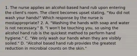 1. The nurse applies an alcohol-based hand rub upon entering the client's room. The client becomes upset stating, "You did not wash your hands!" Which response by the nurse is mostappropriate? 2. A. "Washing the hands with soap and water is not necessary." B. "I won't be touching you, so using the alcohol hand rub is the quickest method to perform hand hygiene." C. "We only wash our hands when they are visibly soiled." D. "Alcohol based hand rub provides the greatest reduction in microbial counts on the skin."