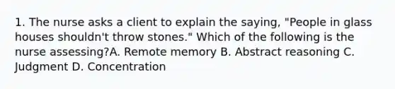 1. The nurse asks a client to explain the saying, "People in glass houses shouldn't throw stones." Which of the following is the nurse assessing?A. Remote memory B. Abstract reasoning C. Judgment D. Concentration