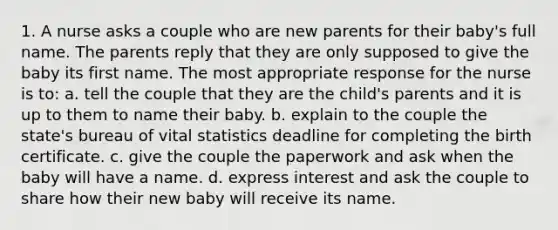 1. A nurse asks a couple who are new parents for their baby's full name. The parents reply that they are only supposed to give the baby its first name. The most appropriate response for the nurse is to: a. tell the couple that they are the child's parents and it is up to them to name their baby. b. explain to the couple the state's bureau of vital statistics deadline for completing the birth certificate. c. give the couple the paperwork and ask when the baby will have a name. d. express interest and ask the couple to share how their new baby will receive its name.